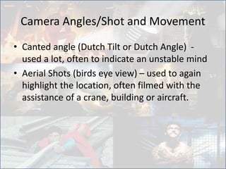 Camera Angles/Shot and Movement
• Canted angle (Dutch Tilt or Dutch Angle) -
used a lot, often to indicate an unstable mind
• Aerial Shots (birds eye view) – used to again
highlight the location, often filmed with the
assistance of a crane, building or aircraft.
 