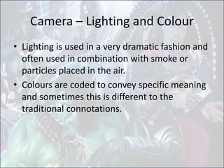 Camera – Lighting and Colour
• Lighting is used in a very dramatic fashion and
often used in combination with smoke or
particles placed in the air.
• Colours are coded to convey specific meaning
and sometimes this is different to the
traditional connotations.
 