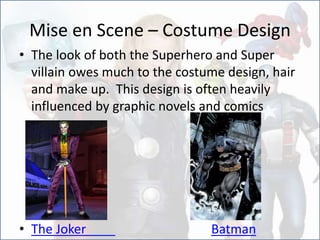 Mise en Scene – Costume Design
• The look of both the Superhero and Super
villain owes much to the costume design, hair
and make up. This design is often heavily
influenced by graphic novels and comics
• The Joker Batman
 