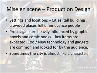 Mise en scene – Production Design
• Settings and locations – Cities, tall buildings,
crowded places full of innocence people
• Props again are heavily influenced by graphic
novels and comic books – key items are
expected. Cool/ New technology and gadgets
are common and looked for by the audience.
• Sometimes the city is almost like a character.
 