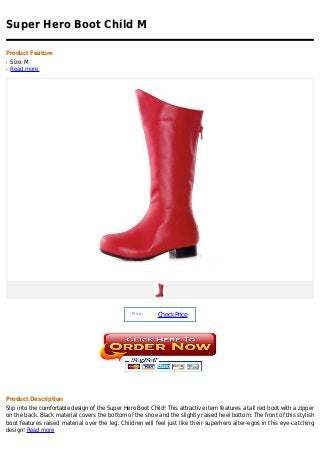 Super Hero Boot Child M

Product Feature
q   Size: M
q   Read more




                                                 Price :
                                                            Check Price




Product Description
Slip into the comfortable design of the Super Hero Boot Child! This attractive item features a tall red boot with a zipper
on the back. Black material covers the bottom of the shoe and the slightly raised heel bottom. The front of this stylish
boot features raised material over the leg. Children will feel just like their superhero alter-egos in this eye-catching
design! Read more
 