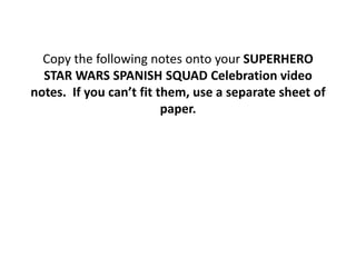 Copy the following notes onto your SUPERHERO
  STAR WARS SPANISH SQUAD Celebration video
notes. If you can’t fit them, use a separate sheet of
                         paper.
 