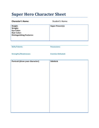 Super Hero Character Sheet
Character’s Name: Student’s Name:
Height:
Weight:
Eye Color:
Hair Color:
Distinguishing Features:
Super Power(s):
Skills/Talents:
Strengths/Weaknesses:
Possessions:
Enemies Defeated:
Portrait (draw your character) Sidekick
 