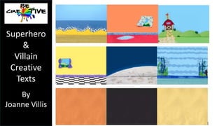 Superhero 
& 
Villain 
Creative 
Texts 
By 
Joanne Villis 
Creating Superheroes and Villains online 
Students can create and print superheros online using the ‘British Council 
Style a Superhero’ website 
(http://learnenglishkids.britishcouncil.org/en/make-your-own/style-hero) 
or Marvel.com 
(http://marvel.com/games/play/31/create_your_own_superhero ). 
 