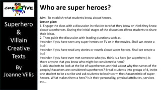 AUSTRALIAN CURRICIULUM 
MEDIA ARTS 
Year 2 
Use media technologies to capture and edit images, sounds and text for 
a purpose (ACAMAM055) 
Create and present media artworks that communicate ideas and stories 
to an audience (ACAMAM056) 
Year 3 & 4 
Use media technologies to create time and space through the 
manipulation of images, sounds and text to tell stories (ACAMAM059) 
Plan, create and present media artworks for specific purposes with 
awareness of responsible media practice (ACAMAM060) 
SUGGESTION: Year 2 teachers could use this unit with a 
focus on Fairy tales, Year 3 Superheroes/Villains and Year 4 
Myths/Legends. 
Superhero 
& 
Villain 
Creative 
Texts 
By 
S 
Joanne Villis 
 