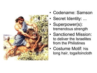 Codename: Samson Secret Identity: ... Superpower(s):  tremendous strength Sanctioned Mission:  to deliver the Israelites from the Philistines Costume Motif:  his long hair, toga/loincloth 