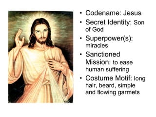 Codename: Jesus  Secret Identity:  Son of God Superpower(s):  miracles Sanctioned Mission:  to ease human suffering Costume Motif:  long hair, beard, simple and flowing garmets 