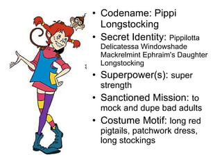 Codename: Pippi Longstocking Secret Identity:  Pippilotta Delicatessa Windowshade Mackrelmint Ephraim's Daughter Longstocking Superpower(s):  super strength Sanctioned Mission:  to mock and dupe bad adults Costume Motif:  long red pigtails, patchwork dress, long stockings 