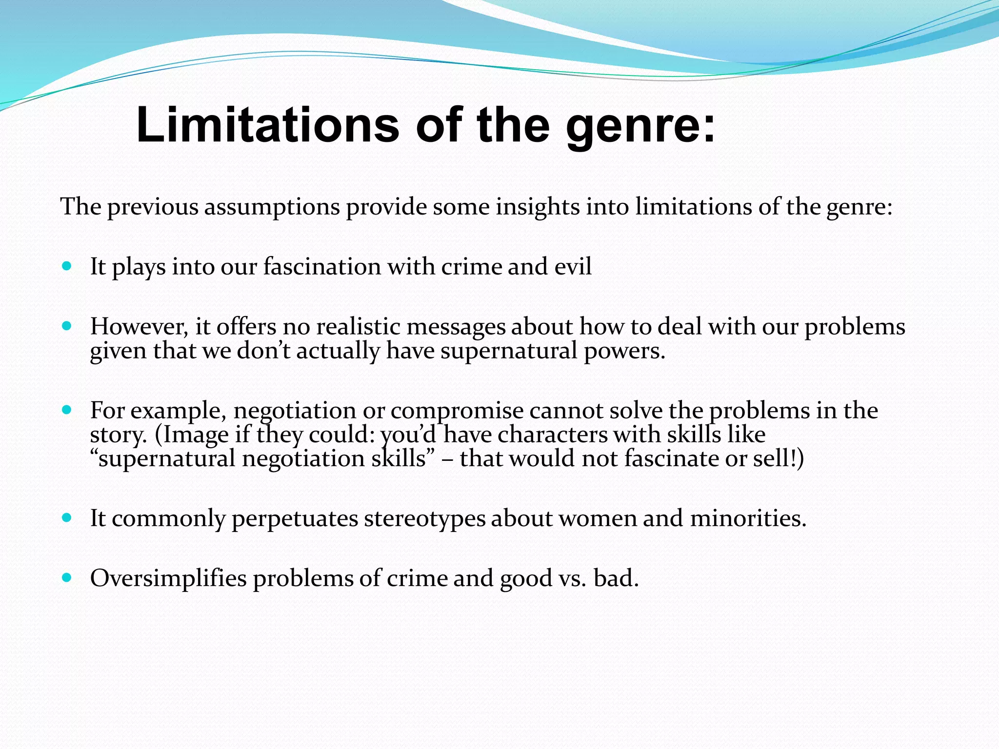 The previous assumptions provide some insights into limitations of the genre:
 It plays into our fascination with crime and evil
 However, it offers no realistic messages about how to deal with our problems
given that we don’t actually have supernatural powers.
 For example, negotiation or compromise cannot solve the problems in the
story. (Image if they could: you’d have characters with skills like
“supernatural negotiation skills” – that would not fascinate or sell!)
 It commonly perpetuates stereotypes about women and minorities.
 Oversimplifies problems of crime and good vs. bad.
Limitations of the genre:
 