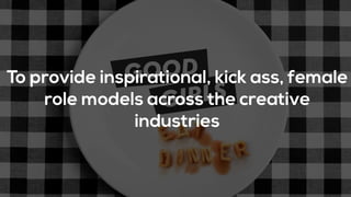 To provide inspirational, kick ass, female
role models across the creative
industries
 