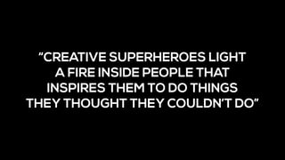“CREATIVE SUPERHEROES LIGHT 
A FIRE INSIDE PEOPLE THAT
INSPIRES THEM TO DO THINGS 
THEY THOUGHT THEY COULDN’T DO”
 