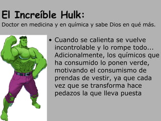 El Increíble Hulk: Doctor en medicina y en química y sabe Dios en qué más. Cuando se calienta se vuelve incontrolable y lo rompe todo... Adicionalmente, los químicos que ha consumido lo ponen verde, motivando el consumismo de prendas de vestir, ya que cada vez que se transforma hace pedazos la que lleva puesta 