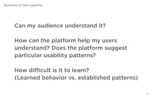 Questions to Test Legibility




        Can my audience understand it?

        How can the platform help my users understand?
        Does the platform suggest particular usability
        patterns?

        How difficult is it to learn?
        (Learned behavior vs. established patterns)

                                                         30
 