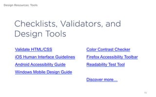 Design Resources: Tools




       Checklists, Validators, and
       Design Tools
        Validate HTML/CSS                Color Contrast Checker
        iOS Human Interface Guidelines   Firefox Accessibility Toolbar
        Android Accessibility Guide      Readability Test Tool
        Windows Mobile Design Guide
                                         Discover more…


                                                                         55
 
