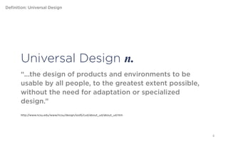 Definition: Universal Design




        Universal Design n.
        “...the design of products and environments to be usable by
        all people, to the greatest extent possible, without the need
        for adaptation or specialized design.”


        http://www.ncsu.edu/www/ncsu/design/sod5/cud/about_ud/about_ud.htm




                                                                             6
 