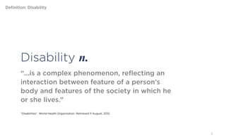 Definition: Disability




         Disability n.
         “...is a complex phenomenon, reflecting an
         interaction between feature of a person’s body and
         features of the society in which he or she lives.”


         “Disabilities”. World Health Organization. Retrieved 11 August, 2012.




                                                                                 7
 