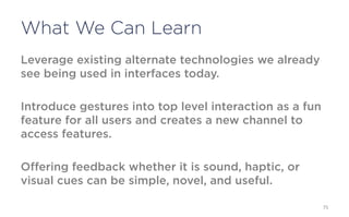 What We Can Learn
Leverage existing alternate technologies we already see
being used in interfaces today.

Introduce gestures into top level interaction as a fun feature
for all users and creates a new channel to access features.

Offering feedback whether it is sound, haptic, or visual cues
can be simple, novel, and useful.


                                                                 75
 