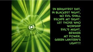 In brightest day,
in blackest night,
No evil shall
escape my sight.
Let those who
worship
evil's might,
Beware
my power,
Green Lantern's
light!!!
 