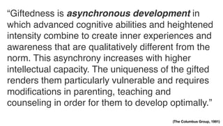 “Giftedness is asynchronous development in
which advanced cognitive abilities and heightened
intensity combine to create inner experiences and
awareness that are qualitatively different from the
norm. This asynchrony increases with higher
intellectual capacity. The uniqueness of the gifted
renders them particularly vulnerable and requires
modiﬁcations in parenting, teaching and
counseling in order for them to develop optimally.”
(The Columbus Group, 1991)
 