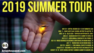2019 Summer TOUR
May 28 - Capital Region ESD 113 in Tumwater, WA
June 11 - Eanes Westlake School District in Austin, TX
June 14-15 - DeLTA UCN / TAPPUQ in Antofagasta, Chile
June 22 - Davidson Institute Summit in Reno, NV
July 8-12 - 42nd Annual Confratute in Storrs, CT
July 16 - RRISD Advanced Academics Conference in Round Rock, TX
July 17 - Round Rock ISD in Round Rock, TX
July 29 - August 2 - 23rd Annual Edufest in Boise, ID
August 6-8 - Teaching Fellows Institute in Charlotte, NC
August 15-16 - Kent School District Summer Summit in Auburn, WAbrianhousand.com
 