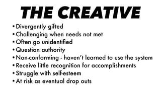 THE CREATIVE
•Divergently gifted
•Challenging when needs not met
•Often go unidentiﬁed
•Question authority
•Non-conforming - haven’t learned to use the system
•Receive little recognition for accomplishments
•Struggle with self-esteem
•At risk as eventual drop outs
 
