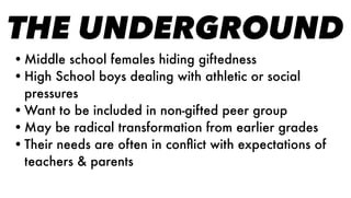 THE UNDERGROUND
•Middle school females hiding giftedness
•High School boys dealing with athletic or social
pressures
•Want to be included in non-gifted peer group
•May be radical transformation from earlier grades
•Their needs are often in conﬂict with expectations of
teachers & parents
 