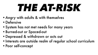 THE AT-RISK
•Angry with adults & with themselves
•Defensive
•System has not met needs for many years
•Burned-out or Spaced-out
•Depressed & withdrawn or acts out
•Interests are outside realm of regular school curriculum
•Poor self-concept
 