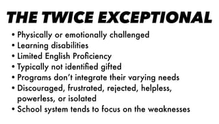 THE TWICE EXCEPTIONAL
•Physically or emotionally challenged
•Learning disabilities
•Limited English Proﬁciency
•Typically not identiﬁed gifted
•Programs don’t integrate their varying needs
•Discouraged, frustrated, rejected, helpless,
powerless, or isolated
•School system tends to focus on the weaknesses
 