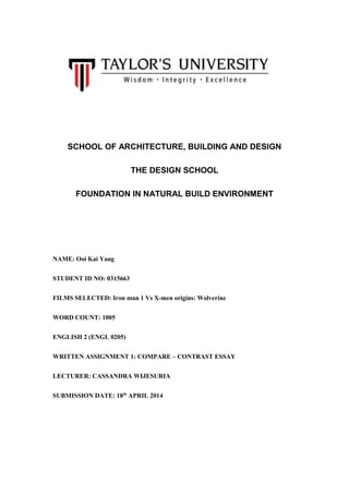 SCHOOL OF ARCHITECTURE, BUILDING AND DESIGN
THE DESIGN SCHOOL
FOUNDATION IN NATURAL BUILD ENVIRONMENT
NAME: Ooi Kai Yang
STUDENT ID NO: 0315663
FILMS SELECTED: Iron man 1 Vs X-men origins: Wolverine
WORD COUNT: 1005
ENGLISH 2 (ENGL 0205)
WRITTEN ASSIGNMENT 1: COMPARE – CONTRAST ESSAY
LECTURER: CASSANDRA WIJESURIA
SUBMISSION DATE: 18th
APRIL 2014
 