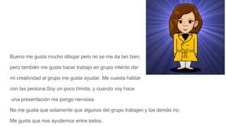 Bueno me gusta mucho dibujar pero no se me da tan bien,
pero también me gusta hacer trabajo en grupo intento dar
mi creatividad al grupo me gusta ayudar. Me cuesta hablar
con las persona.Soy un poco tímida, y cuando voy hace
una presentación me pongo nerviosa
No me gusta que solamente que algunos del grupo trabajen y los demás no,
Me gusta que nos ayudemos entre todos.
 