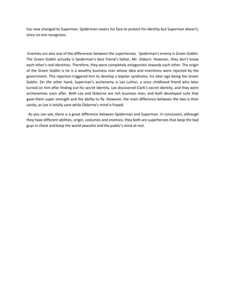 has now changed to Superman. Spiderman covers his face to protect his identity but Superman doesn’t,
since no one recognizes.
Enemies are also one of the differences between the superheroes. Spiderman’s enemy is Green Goblin.
The Green Goblin actually is Spiderman’s best friend’s father, Mr. Osborn. However, they don’t know
each other’s real identities. Therefore, they were completely antagonistic towards each other. The origin
of the Green Goblin is he is a wealthy business man whose idea and inventions were rejected by the
government. This rejection triggered him to develop a bipolar syndrome, his alter ego being the Green
Goblin. On the other hand, Superman’s archenemy is Lex Luthor, a once childhood friend who later
turned on him after finding out his secret identity. Lex discovered Clark’s secret identity, and they were
archenemies soon after. Both Lex and Osborne are rich business men, and both developed suits that
gave them super strength and the ability to fly. However, the main difference between the two is their
sanity, as Lex is totally sane while Osborne’s mind is frayed.
As you can see, there is a great difference between Spiderman and Superman. In conclusion, although
they have different abilities, origin, costumes and enemies, they both are superheroes that keep the bad
guys in check and keep the world peaceful and the public’s mind at rest.
 