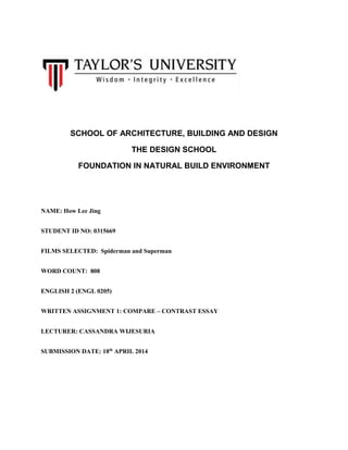 SCHOOL OF ARCHITECTURE, BUILDING AND DESIGN
THE DESIGN SCHOOL
FOUNDATION IN NATURAL BUILD ENVIRONMENT
NAME: How Lee Jing
STUDENT ID NO: 0315669
FILMS SELECTED: Spiderman and Superman
WORD COUNT: 808
ENGLISH 2 (ENGL 0205)
WRITTEN ASSIGNMENT 1: COMPARE – CONTRAST ESSAY
LECTURER: CASSANDRA WIJESURIA
SUBMISSION DATE: 18th
APRIL 2014
 
