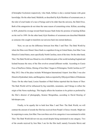 (Christopher Eccleston) respectively. Like Stark, Killian is also a normal human with great
knowledge. On the other hand, Malekith, as described by Kyle Hembree of screenrant.com, is
the ruler of cruel leader of a race of beings said to be older than the universe, the Dark Elves.
Both of the antagonists do not share the same reason of committing crime. Killian, according
to IGN, plotted his revenge toward Stark because Stark broke his promise of meeting Killian
on the roof in 1999. On the other hand, Kyle Hembree of screenrant.com described Malekith
as someone who sought to transform our universe back into eternal darkness.
Next, we can see the difference between Iron Man 3 and Thor: The Dark World by
where the films were filmed. Since Stark is a superhero living in United States, Iron Man 3 was
filmed in United States, more specifically North Carolina, most of the time. On the other hand,
Thor: The Dark World was filmed in a lot of different parts of the world including England and
Iceland because the story of the film revolves around different worlds. According to Cassie
Foss of StarNews Online, filming of Iron Man 3 began in Wilmington, North Carolina on 23rd
May 2012. One of the place includes Wilmington International Airport. Iron Man 3 was also
filmed in Hyderabad, India, and Bengaluru, India as reported by Dibyojyoti Baksi of Hindustan
Times. On the other hand, Louise Saunders of Mail Online reported that the theme of Thor:
The Dark World will be influenced by big waterfalls, mountains, and Vikings to reflect the
origin of the Norse mythology. This hugely affects the locations to be grittier as preferred by
the film’s director of photography, Kramer Morgenthau, according to David Heuring of
hdvideopro.com.
Finally, to be equally fair to both Iron Man 3 and Thor: The Dark World, we will
contrast the amount of awards the film has received from People’s Choice Awards. Might not
be surprising to some, Iron Man 3 has won three out of six categories it was nominated in while
Thor: The Dark World did not win any award despite being nominated in one category. Two
of the awards received by Iron Man 3 are for the film itself, namely Favourite Movie and
 