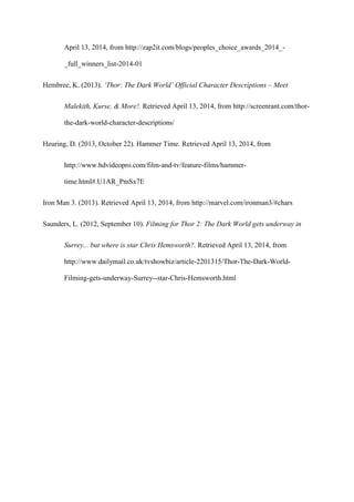 April 13, 2014, from http://zap2it.com/blogs/peoples_choice_awards_2014_-
_full_winners_list-2014-01
Hembree, K. (2013). ‘Thor: The Dark World’ Official Character Descriptions – Meet
Malekith, Kurse, & More!. Retrieved April 13, 2014, from http://screenrant.com/thor-
the-dark-world-character-descriptions/
Heuring, D. (2013, October 22). Hammer Time. Retrieved April 13, 2014, from
http://www.hdvideopro.com/film-and-tv/feature-films/hammer-
time.html#.U1AR_PmSx7E
Iron Man 3. (2013). Retrieved April 13, 2014, from http://marvel.com/ironman3/#chars
Saunders, L. (2012, September 10). Filming for Thor 2: The Dark World gets underway in
Surrey... but where is star Chris Hemsworth?. Retrieved April 13, 2014, from
http://www.dailymail.co.uk/tvshowbiz/article-2201315/Thor-The-Dark-World-
Filming-gets-underway-Surrey--star-Chris-Hemsworth.html
 