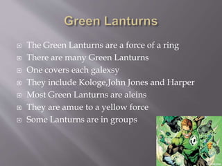  The Green Lanturns are a force of a ring
 There are many Green Lanturns
 One covers each galexsy
 They include Kologe,John Jones and Harper
 Most Green Lanturns are aleins
 They are amue to a yellow force
 Some Lanturns are in groups
 