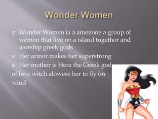 Wonder Women ia a amozone a group of
wemon that live on a island togethor and
worship greek gods
 Her armor makes her superstrong
 Her mother is Hera the Greek god
of love witch alowese her to fly on
wind
 