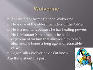  The muntant frome Canada Wolverine
 He is one of the oldest memders of the X-Men
 He is a muntant because he has healing powers
 He is Muntant X that means he had a
experement on him that allowes him to hafe
alumenome bones a long age and retractible
claws
 Logon allis Wolverine dos’nt know
Anything about his past
 