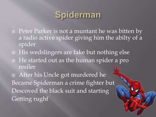  Peter Parker is not a muntant he was bitten by
a radio active spider giving him the abilty of a
spider
 His wedslingers are fake but nothing else
 He started out as the human spider a pro
resiler
 After his Uncle got murdered he
Became Spiderman a crime fighter but
Descoved the black suit and starting
Getting rughf
 
