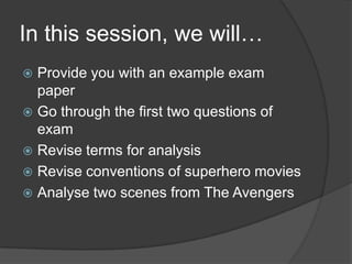 In this session, we will…
 Provide you with an example exam
paper
 Go through the first two questions of
exam
 Revise terms for analysis
 Revise conventions of superhero movies
 Analyse two scenes from The Avengers
 