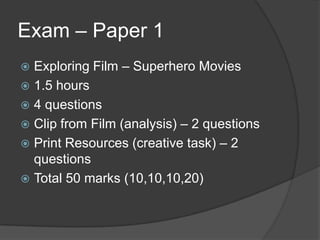 Exam – Paper 1
 Exploring Film – Superhero Movies
 1.5 hours
 4 questions
 Clip from Film (analysis) – 2 questions
 Print Resources (creative task) – 2
questions
 Total 50 marks (10,10,10,20)
 