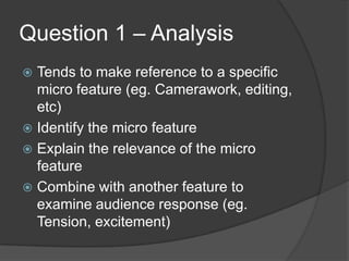 Question 1 – Analysis
 Tends to make reference to a specific
micro feature (eg. Camerawork, editing,
etc)
 Identify the micro feature
 Explain the relevance of the micro
feature
 Combine with another feature to
examine audience response (eg.
Tension, excitement)
 