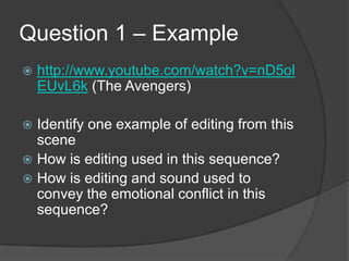 Question 1 – Example
 http://www.youtube.com/watch?v=nD5ol
EUvL6k (The Avengers)
 Identify one example of editing from this
scene
 How is editing used in this sequence?
 How is editing and sound used to
convey the emotional conflict in this
sequence?
 
