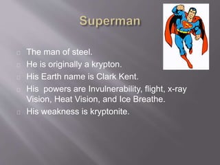 The man of steel.
He is originally a krypton.
His Earth name is Clark Kent.
His powers are Invulnerability, flight, x-ray
Vision, Heat Vision, and Ice Breathe.
His weakness is kryptonite.
 