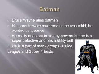 Bruce Wayne alias batman
His parents were murdered as he was a kid, he
wanted vengeance
He really does not have any powers but he is a
super detective and has a utility belt
He is a part of many groups Justice
League and Super Friends.
 