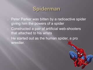 Peter Parker was bitten by a radioactive spider
giving him the powers of a spider
Constructed a pair of artificial web-shooters
that attached to his wrists
He started out as the human spider, a pro
wrestler.
 