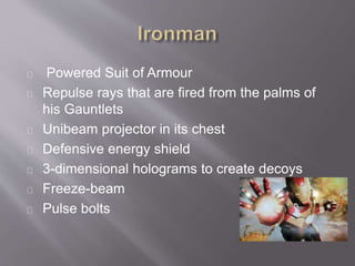 Powered Suit of Armour
Repulse rays that are fired from the palms of
his Gauntlets
Unibeam projector in its chest
Defensive energy shield
3-dimensional holograms to create decoys
Freeze-beam
Pulse bolts
 