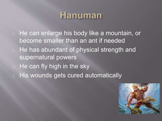 He can enlarge his body like a mountain, or
become smaller than an ant if needed
He has abundant of physical strength and
supernatural powers
He can fly high in the sky
His wounds gets cured automatically
 