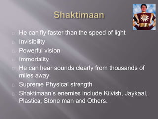 He can fly faster than the speed of light
Invisibility
Powerful vision
Immortality
He can hear sounds clearly from thousands of
miles away
Supreme Physical strength
Shaktimaans enemies include Kilvish, Jaykaal,
Plastica, Stone man and Others.
 
