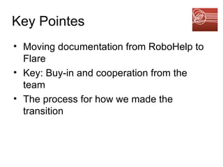 Key Pointes Moving documentation from RoboHelp to Flare Key: Buy-in and cooperation from the team The process for how we made the transition 