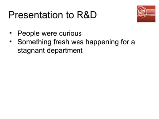 Presentation to R&D   People were curious Something fresh was happening for a stagnant department 